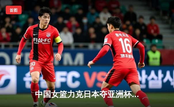 中国女篮力克日本夺亚洲杯冠军，韩旭独砍26分荣膺MVP