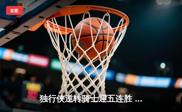 独行侠逆转骑士迎五连胜 东契奇狂砍39+8+11率队捍卫主场