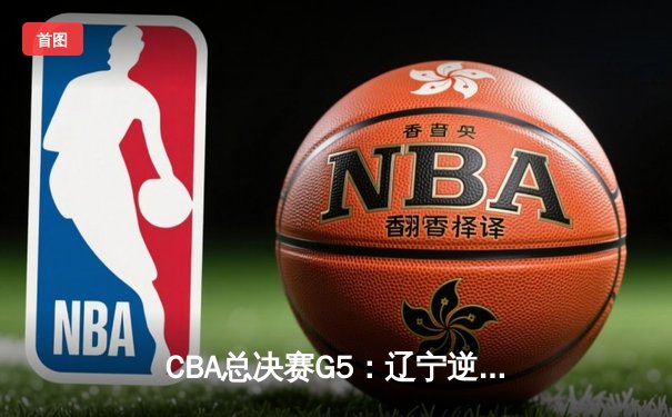 CBA总决赛G5：辽宁逆转夺冠！张镇麟23+12弗格30分，新疆终场惜败