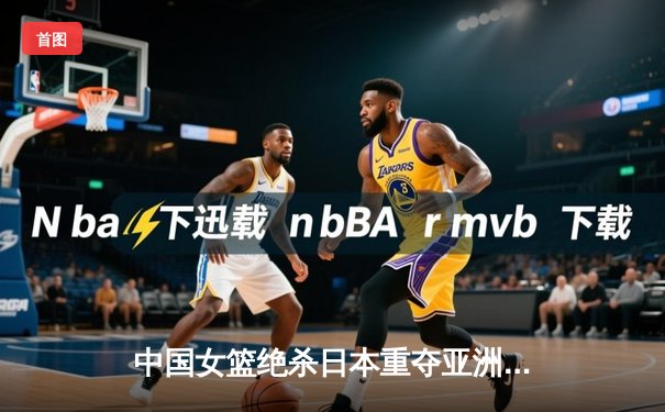 中国女篮绝杀日本重夺亚洲杯，韩旭23+15荣膺MVP