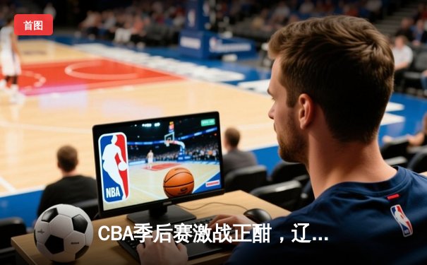CBA季后赛激战正酣，辽宁本钢加时险胜广东宏远，系列赛悬念迭起