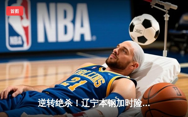 逆转绝杀！辽宁本钢加时险胜广东东莞大益，CBA半决赛上演史诗级对决